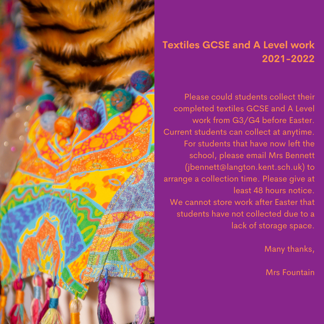 Textiles GCSE and A Level work 2021 2022 Please could students collect their completed textiles GCSE and A Level work from G3G4 before Easter. An ideal opportunity is after school on Thurs 9th when many students are